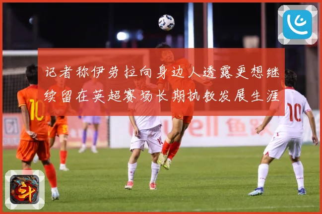 记者称伊劳拉向身边人透露更想继续留在英超赛场长期执教发展生涯战术观察-深度解析