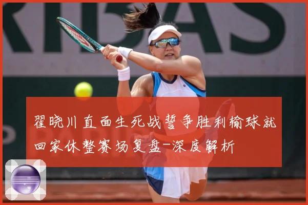 翟晓川直面生死战誓争胜利输球就回家休整赛场复盘-深度解析