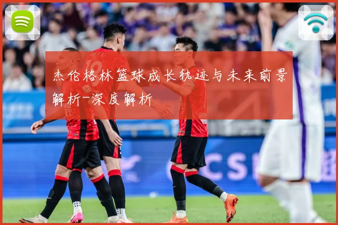 杰伦格林篮球成长轨迹与未来前景解析-深度解析
