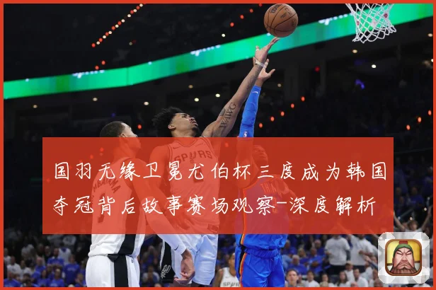 国羽无缘卫冕尤伯杯三度成为韩国夺冠背后故事赛场观察-深度解析