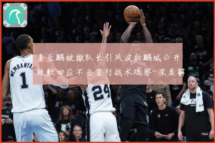姜至鹏被撤队长引风波新鹏城公开致歉回应不当言行战术观察-深度解析