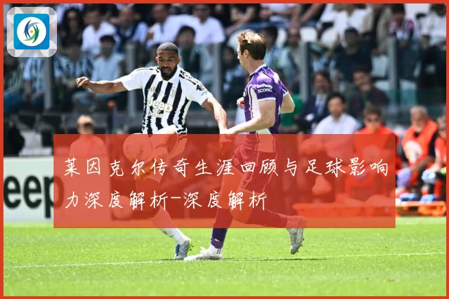 莱因克尔传奇生涯回顾与足球影响力深度解析-深度解析