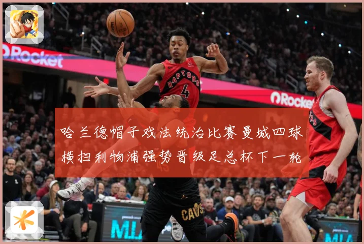 哈兰德帽子戏法统治比赛曼城四球横扫利物浦强势晋级足总杯下一轮战术观察-深度解析