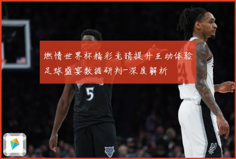 燃情世界杯精彩竞猜提升互动体验足球盛宴数据研判-深度解析