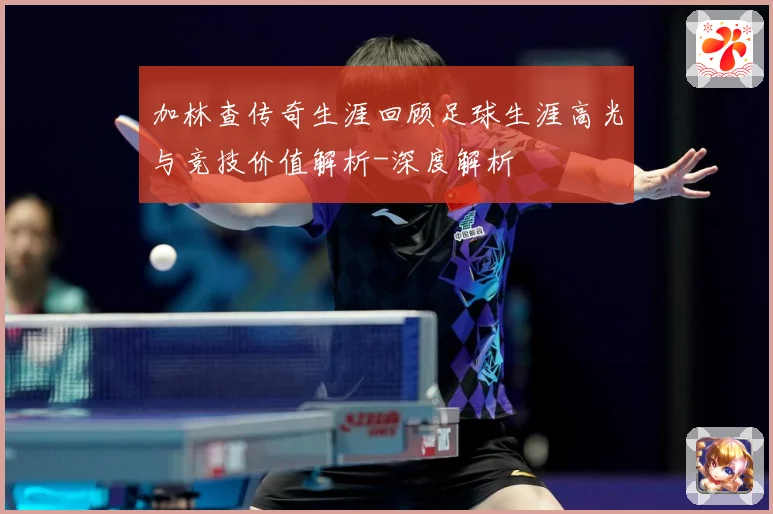 加林查传奇生涯回顾足球生涯高光与竞技价值解析-深度解析