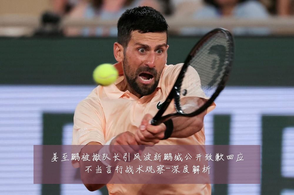 姜至鹏被撤队长引风波新鹏城公开致歉回应不当言行战术观察-深度解析