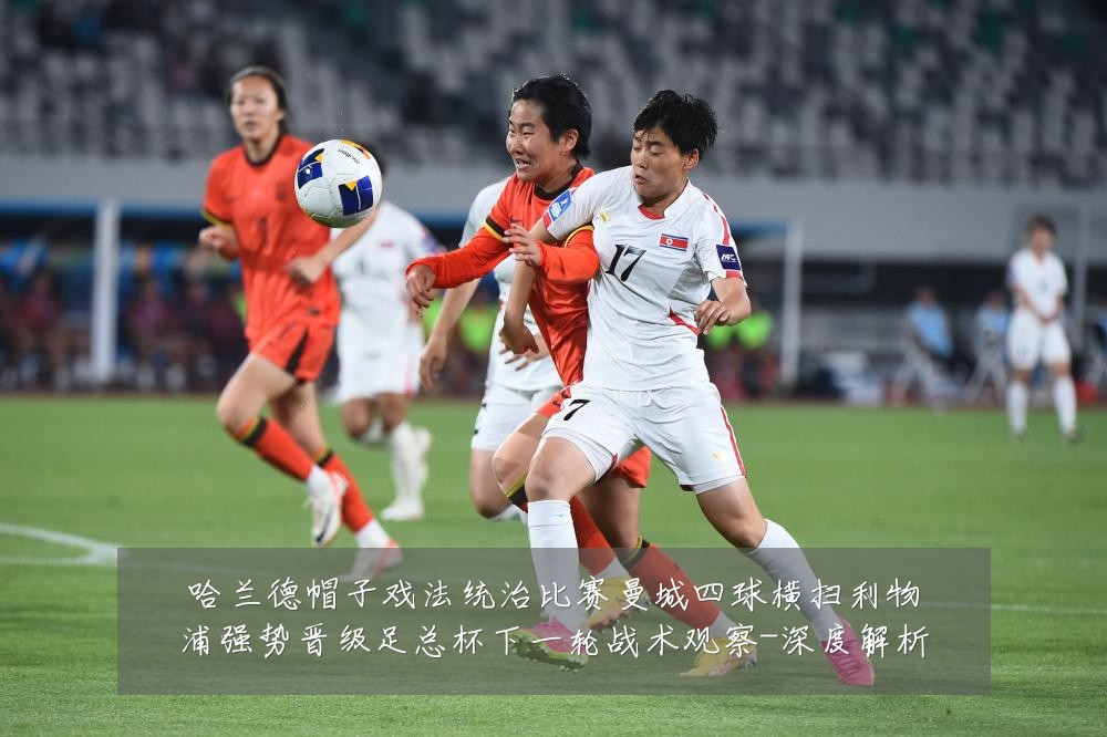 哈兰德帽子戏法统治比赛曼城四球横扫利物浦强势晋级足总杯下一轮战术观察-深度解析