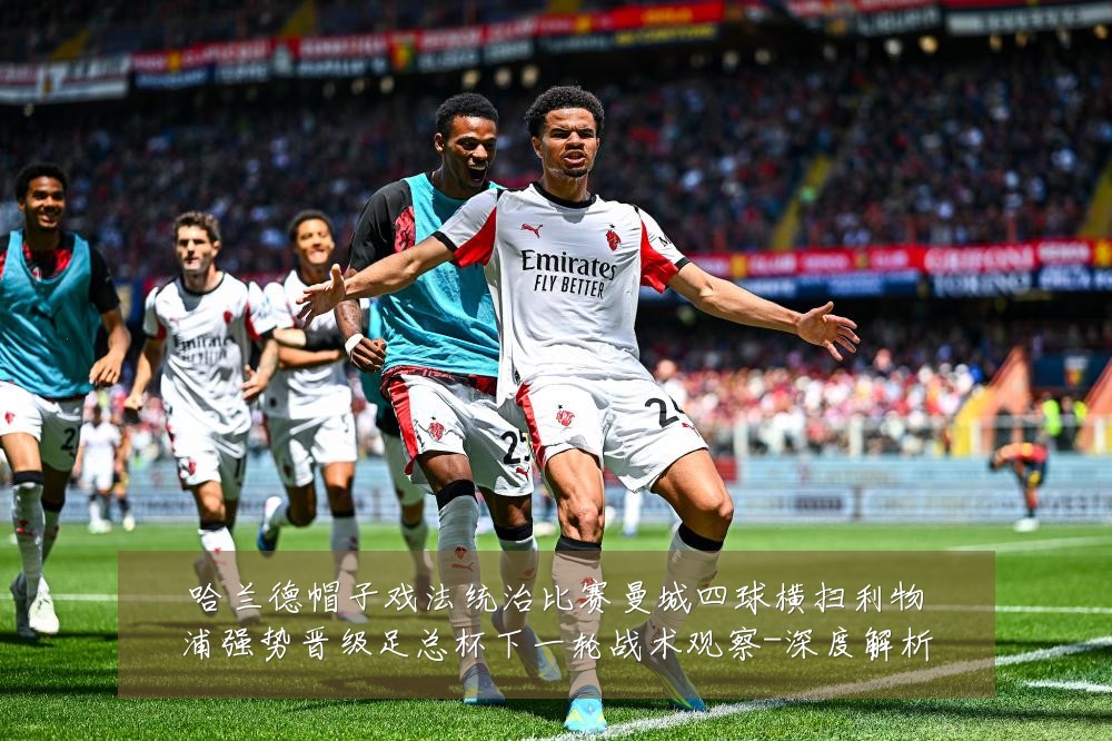 哈兰德帽子戏法统治比赛曼城四球横扫利物浦强势晋级足总杯下一轮战术观察-深度解析