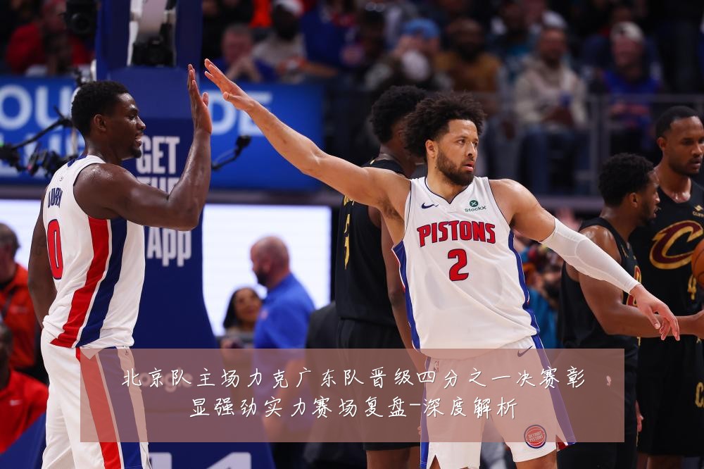 北京队主场力克广东队晋级四分之一决赛彰显强劲实力赛场复盘-深度解析